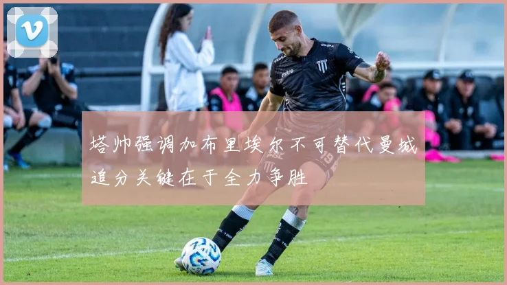 塔帅强调加布里埃尔不可替代曼城追分关键在于全力争胜