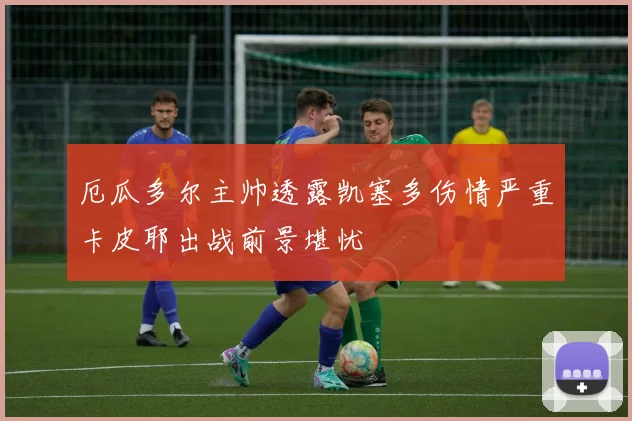 厄瓜多尔主帅透露凯塞多伤情严重卡皮耶出战前景堪忧