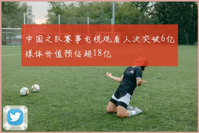 中国之队赛事电视观看人次突破6亿媒体价值预估超18亿