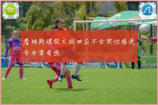 詹姆斯退役文班回应不会哭但感受会非常奇怪