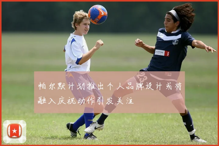 帕尔默计划推出个人品牌设计或将融入庆祝动作引发关注