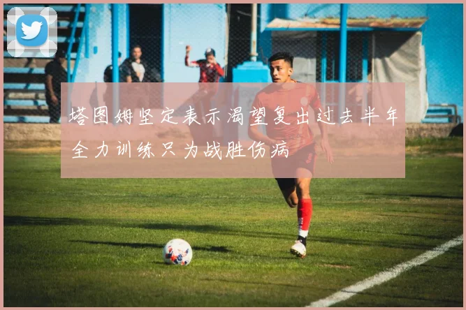 塔图姆坚定表示渴望复出过去半年全力训练只为战胜伤病