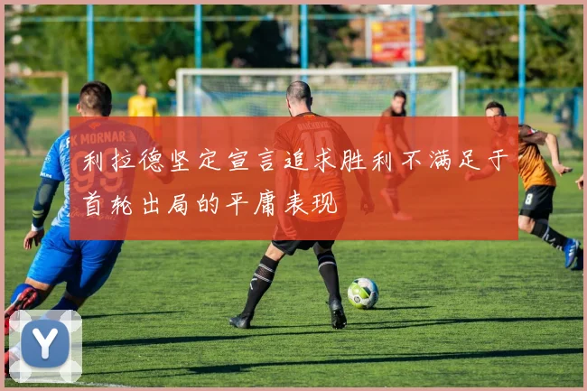 利拉德坚定宣言追求胜利不满足于首轮出局的平庸表现