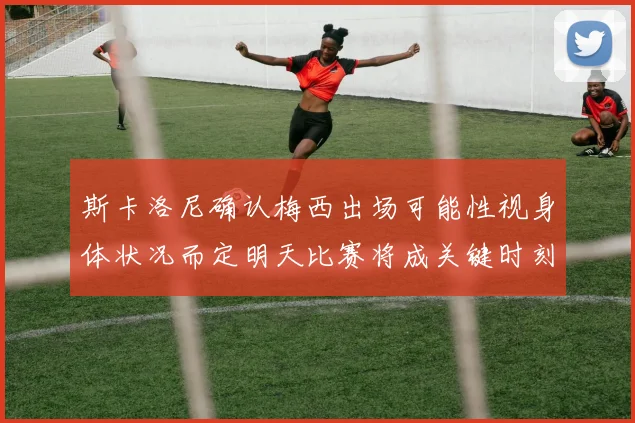 斯卡洛尼确认梅西出场可能性视身体状况而定明天比赛将成关键时刻
