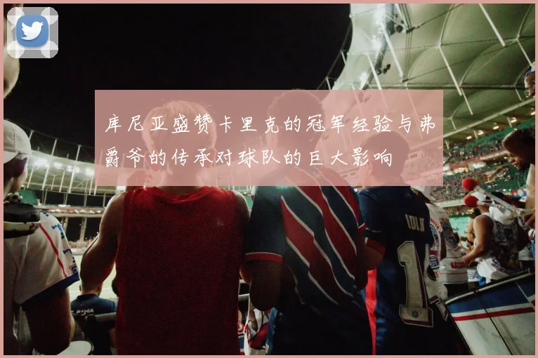 库尼亚盛赞卡里克的冠军经验与弗爵爷的传承对球队的巨大影响
