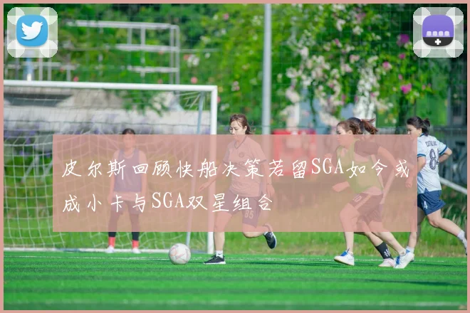 皮尔斯回顾快船决策若留SGA如今或成小卡与SGA双星组合