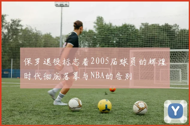 保罗退役标志着2005届球员的辉煌时代彻底落幕与NBA的告别