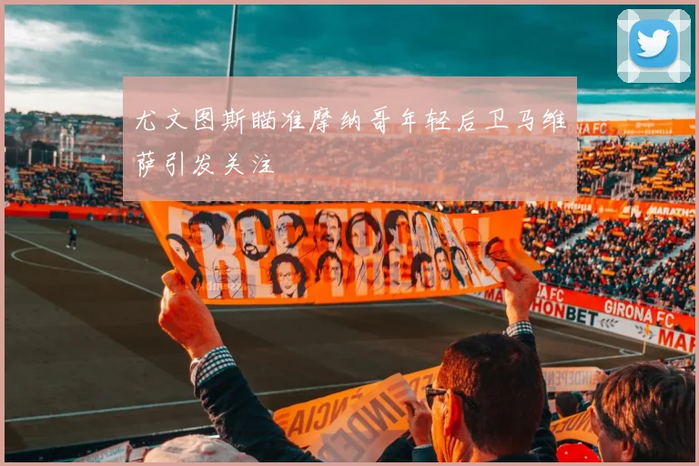尤文图斯瞄准摩纳哥年轻后卫马维萨引发关注