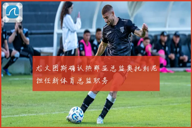 尤文图斯确认热那亚总监奥托利尼担任新体育总监职务