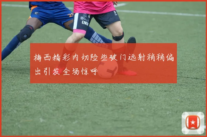 梅西精彩内切险些破门远射稍稍偏出引发全场惊呼
