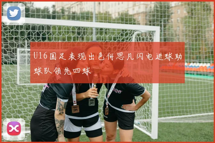 U16国足表现出色何思凡闪电进球助球队领先四球