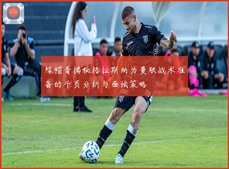 绿帽哥揭秘格拉斯纳为曼联战术准备的千页分析与面试策略