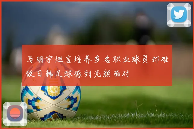 马明宇坦言培养多名职业球员却难敌日韩足球感到无颜面对