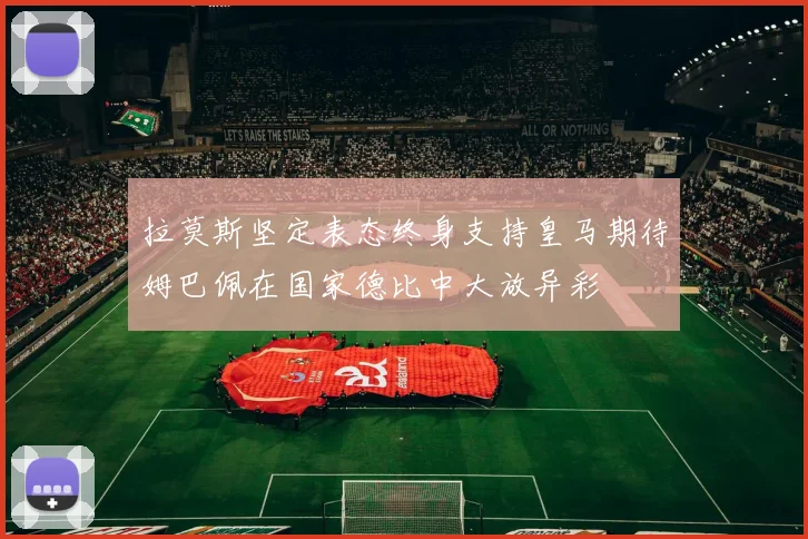 拉莫斯坚定表态终身支持皇马期待姆巴佩在国家德比中大放异彩