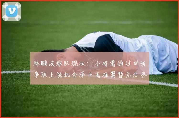 韩鹏谈球队现状：小将需通过训练争取上场机会泽卡高准翼暂无法参赛