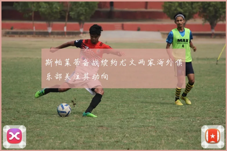 斯帕莱蒂备战续约尤文两家海外俱乐部关注其动向