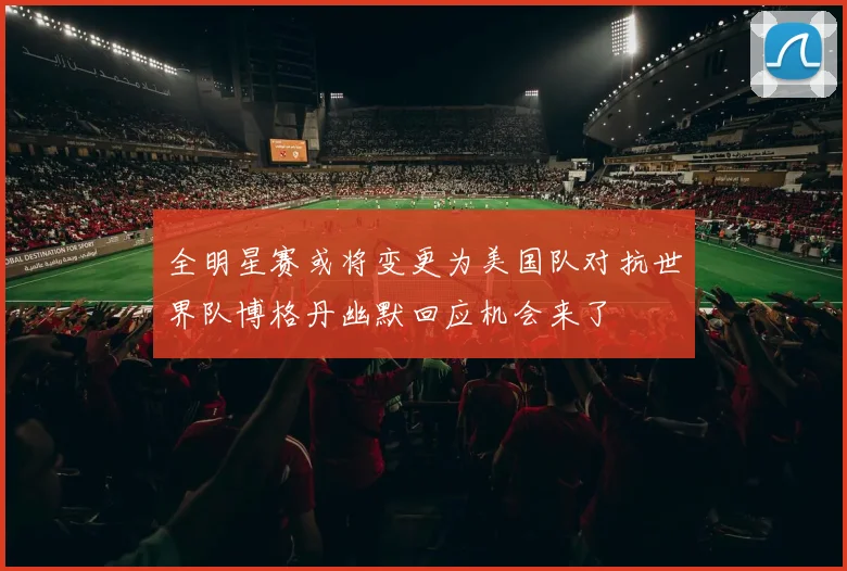 全明星赛或将变更为美国队对抗世界队博格丹幽默回应机会来了